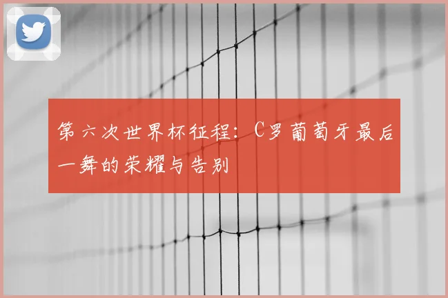 第六次世界杯征程:C罗葡萄牙最后一舞的荣耀与告别