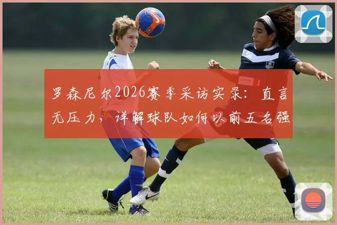 罗森尼尔2026赛季采访实录：直言无压力，详解球队如何以前五名强势收官的目标与策略