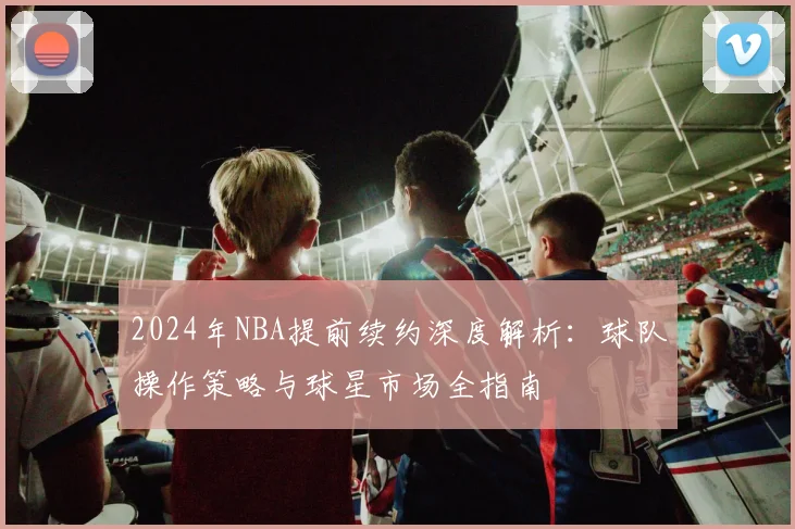 2024年NBA提前续约深度解析：球队操作策略与球星市场全指南
