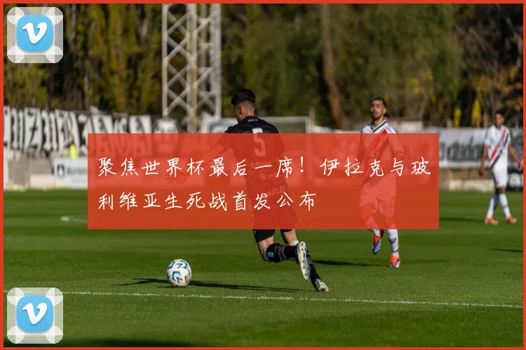 聚焦世界杯最后一席！伊拉克与玻利维亚生死战首发公布