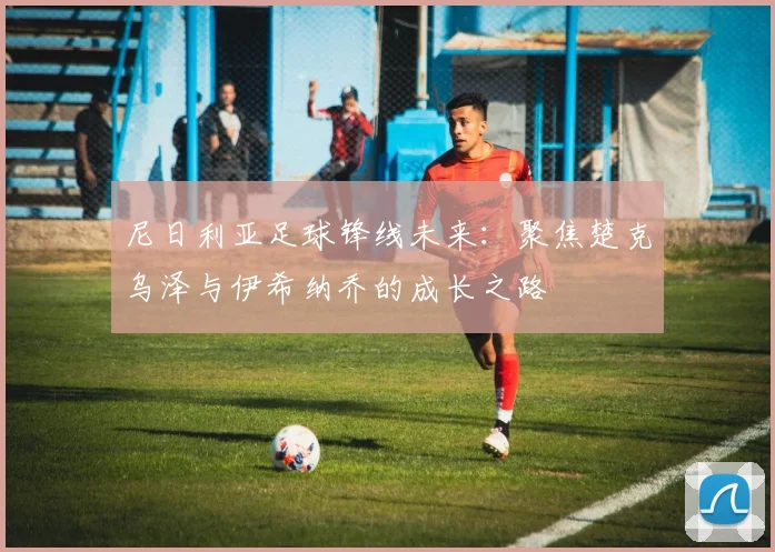 尼日利亚足球锋线未来：聚焦楚克乌泽与伊希纳乔的成长之路