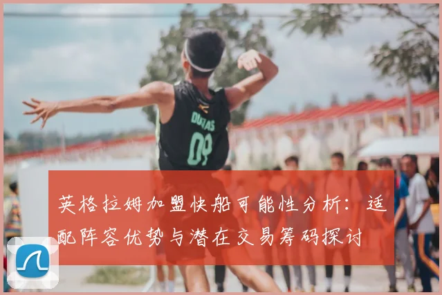 英格拉姆加盟快船可能性分析：适配阵容优势与潜在交易筹码探讨