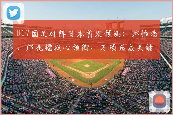 U17国足对阵日本首发预测：帅惟浩、邝兆镭核心领衔，万项或成关键棋子