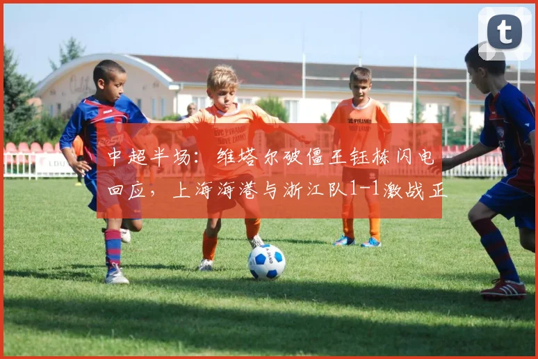 中超半场：维塔尔破僵王钰栋闪电回应，上海海港与浙江队1-1激战正酣