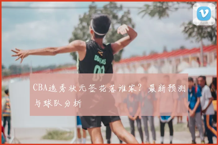 CBA选秀状元签花落谁家?最新预测与球队分析