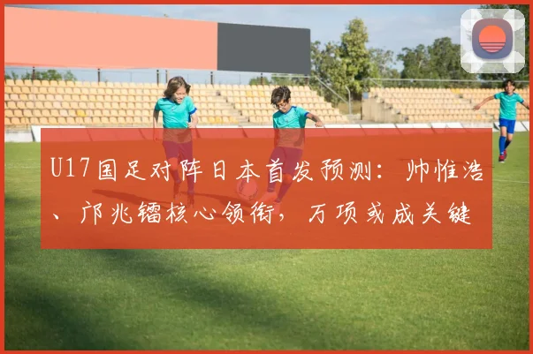 U17国足对阵日本首发预测：帅惟浩、邝兆镭核心领衔，万项或成关键棋子